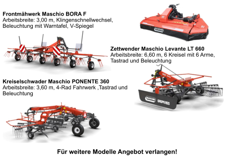 Kreiselschwader Maschio PONENTE 360 Arbeitsbreite: 3,60 m, 4-Rad Fahrwerk ,Tastrad und Beleuchtung    Zettwender Maschio Levante LT 660 Arbeitsbreite: 6,60 m, 6 Kreisel mit 6 Arme, Tastrad und Beleuchtung    Frontmähwerk Maschio BORA F Arbeitsbreite: 3,00 m, Klingenschnellwechsel, Beleuchtung mit Warntafel, V-Spiegel   Für weitere Modelle Angebot verlangen!